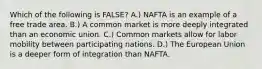 Which of the following is FALSE? A.) NAFTA is an example of a free trade area. B.) A common market is more deeply integrated than an economic union. C.) Common markets allow for labor mobility between participating nations. D.) The European Union is a deeper form of integration than NAFTA.