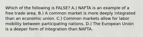 Which of the following is FALSE? A.) NAFTA is an example of a free trade area. B.) A common market is more deeply integrated than an economic union. C.) Common markets allow for labor mobility between participating nations. D.) The European Union is a deeper form of integration than NAFTA.