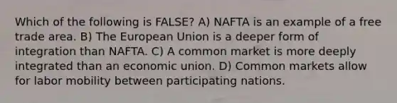 Which of the following is FALSE? A) NAFTA is an example of a free trade area. B) The European Union is a deeper form of integration than NAFTA. C) A common market is more deeply integrated than an economic union. D) Common markets allow for labor mobility between participating nations.