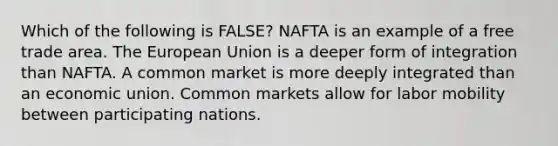 Which of the following is​ FALSE? NAFTA is an example of a free trade area. The European Union is a deeper form of integration than NAFTA. A common market is more deeply integrated than an economic union. Common markets allow for labor mobility between participating nations.