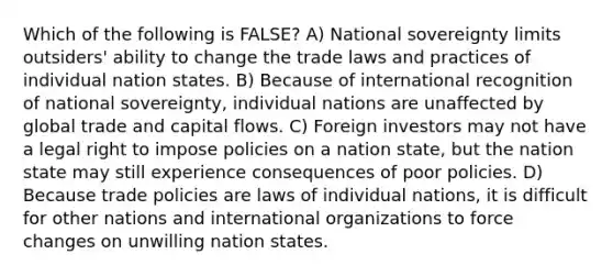 Which of the following is FALSE? A) National sovereignty limits outsiders' ability to change the trade laws and practices of individual nation states. B) Because of international recognition of national sovereignty, individual nations are unaffected by global trade and capital flows. C) Foreign investors may not have a legal right to impose policies on a nation state, but the nation state may still experience consequences of poor policies. D) Because trade policies are laws of individual nations, it is difficult for other nations and international organizations to force changes on unwilling nation states.