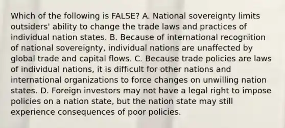 Which of the following is​ FALSE? A. National sovereignty limits​ outsiders' ability to change the trade laws and practices of individual nation states. B. Because of international recognition of national​ sovereignty, individual nations are unaffected by global trade and capital flows. C. Because trade policies are laws of individual​ nations, it is difficult for other nations and international organizations to force changes on unwilling nation states. D. Foreign investors may not have a legal right to impose policies on a nation​ state, but the nation state may still experience consequences of poor policies.