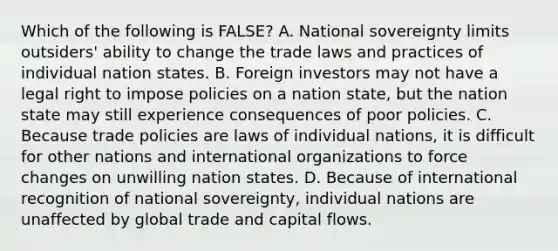 Which of the following is​ FALSE? A. National sovereignty limits​ outsiders' ability to change the trade laws and practices of individual nation states. B. Foreign investors may not have a legal right to impose policies on a nation​ state, but the nation state may still experience consequences of poor policies. C. Because trade policies are laws of individual​ nations, it is difficult for other nations and international organizations to force changes on unwilling nation states. D. Because of international recognition of national​ sovereignty, individual nations are unaffected by global trade and capital flows.