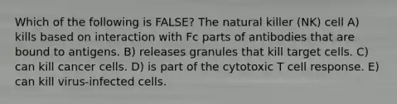 Which of the following is FALSE? The natural killer (NK) cell A) kills based on interaction with Fc parts of antibodies that are bound to antigens. B) releases granules that kill target cells. C) can kill cancer cells. D) is part of the cytotoxic T cell response. E) can kill virus-infected cells.