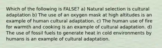 Which of the following is FALSE? a) Natural selection is cultural adaptation b) The use of an oxygen mask at high altitudes is an example of human cultural adaptation. c) The human use of fire for warmth and cooking is an example of cultural adaptation. d) The use of fossil fuels to generate heat in cold environments by humans is an example of cultural adaptation.