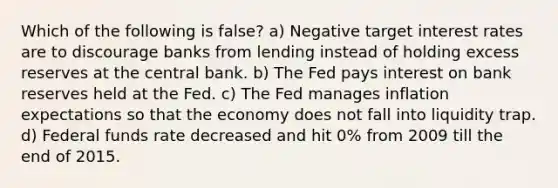 Which of the following is false? a) Negative target interest rates are to discourage banks from lending instead of holding excess reserves at the central bank. b) The Fed pays interest on bank reserves held at the Fed. c) The Fed manages inflation expectations so that the economy does not fall into liquidity trap. d) Federal funds rate decreased and hit 0% from 2009 till the end of 2015.