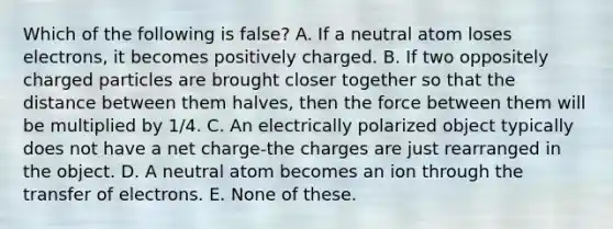 Which of the following is false? A. If a neutral atom loses electrons, it becomes positively charged. B. If two oppositely charged particles are brought closer together so that the distance between them halves, then the force between them will be multiplied by 1/4. C. An electrically polarized object typically does not have a net charge-the charges are just rearranged in the object. D. A neutral atom becomes an ion through the transfer of electrons. E. None of these.