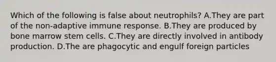 Which of the following is false about neutrophils? A.They are part of the non-adaptive immune response. B.They are produced by bone marrow stem cells. C.They are directly involved in antibody production. D.The are phagocytic and engulf foreign particles