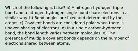 Which of the following is false? a) A nitrogen-hydrogen triple bond and a nitrogen-hydrogen single bond share electrons in a similar way. b) Bond angles are fixed and determined by the atoms. c) Covalent bonds are considered polar when there is uneven sharing of electrons. d) In a single carbon-hydrogen bond, the bond length varies between molecules. e) The presence of multiple covalent bonds depends on the number of electrons shared between atoms.