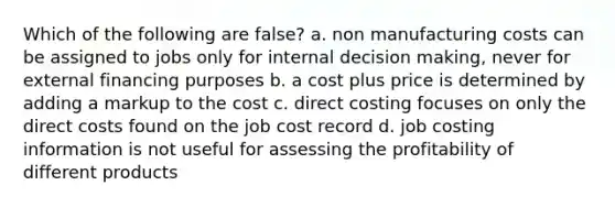 Which of the following are false? a. non manufacturing costs can be assigned to jobs only for internal decision making, never for external financing purposes b. a cost plus price is determined by adding a markup to the cost c. direct costing focuses on only the direct costs found on the job cost record d. job costing information is not useful for assessing the profitability of different products