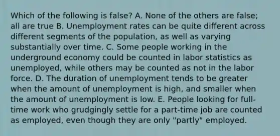 Which of the following is false? A. None of the others are false; all are true B. Unemployment rates can be quite different across different segments of the population, as well as varying substantially over time. C. Some people working in the underground economy could be counted in labor statistics as unemployed, while others may be counted as not in the labor force. D. The duration of unemployment tends to be greater when the amount of unemployment is high, and smaller when the amount of unemployment is low. E. People looking for full-time work who grudgingly settle for a part-time job are counted as employed, even though they are only "partly" employed.