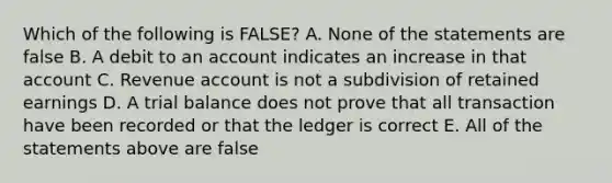 Which of the following is FALSE? A. None of the statements are false B. A debit to an account indicates an increase in that account C. Revenue account is not a subdivision of retained earnings D. A trial balance does not prove that all transaction have been recorded or that the ledger is correct E. All of the statements above are false