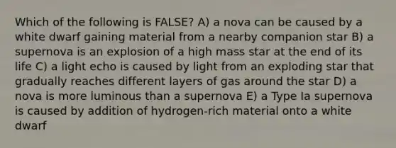 Which of the following is FALSE? A) a nova can be caused by a white dwarf gaining material from a nearby companion star B) a supernova is an explosion of a high mass star at the end of its life C) a light echo is caused by light from an exploding star that gradually reaches different layers of gas around the star D) a nova is more luminous than a supernova E) a Type Ia supernova is caused by addition of hydrogen-rich material onto a white dwarf