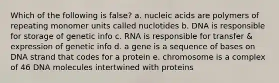 Which of the following is false? a. nucleic acids are polymers of repeating monomer units called nuclotides b. DNA is responsible for storage of genetic info c. RNA is responsible for transfer & expression of genetic info d. a gene is a sequence of bases on DNA strand that codes for a protein e. chromosome is a complex of 46 DNA molecules intertwined with proteins