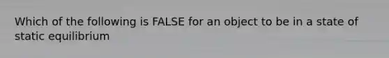 Which of the following is FALSE for an object to be in a state of static equilibrium