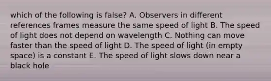 which of the following is false? A. Observers in different references frames measure the same speed of light B. The speed of light does not depend on wavelength C. Nothing can move faster than the speed of light D. The speed of light (in empty space) is a constant E. The speed of light slows down near a black hole