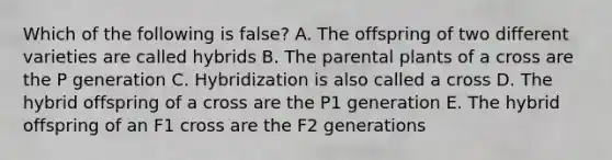 Which of the following is false? A. The offspring of two different varieties are called hybrids B. The parental plants of a cross are the P generation C. Hybridization is also called a cross D. The hybrid offspring of a cross are the P1 generation E. The hybrid offspring of an F1 cross are the F2 generations