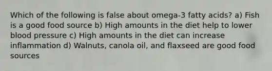 Which of the following is false about omega-3 fatty acids? a) Fish is a good food source b) High amounts in the diet help to lower blood pressure c) High amounts in the diet can increase inflammation d) Walnuts, canola oil, and flaxseed are good food sources