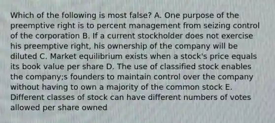 Which of the following is most false? A. One purpose of the preemptive right is to percent management from seizing control of the corporation B. If a current stockholder does not exercise his preemptive right, his ownership of the company will be diluted C. Market equilibrium exists when a stock's price equals its book value per share D. The use of classified stock enables the company;s founders to maintain control over the company without having to own a majority of the common stock E. Different classes of stock can have different numbers of votes allowed per share owned