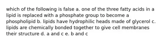 which of the following is false a. one of the three fatty acids in a lipid is replaced with a phosphate group to become a phospholipid b. lipids have hydrophilic heads made of glycerol c. lipids are chemically bonded together to give cell membranes their structure d. a and c e. b and c