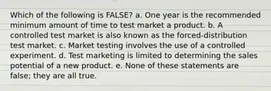 Which of the following is FALSE? a. One year is the recommended minimum amount of time to test market a product. b. A controlled test market is also known as the forced-distribution test market. c. Market testing involves the use of a controlled experiment. d. Test marketing is limited to determining the sales potential of a new product. e. None of these statements are false; they are all true.