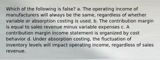 Which of the following is false? a. The operating income of manufacturers will always be the same, regardless of whether variable or absorption costing is used. b. The contribution margin is equal to sales revenue minus variable expenses c. A contribution margin income statement is organized by cost behavior d. Under absorption costing, the fluctuation of inventory levels will impact operating income, regardless of sales revenue.