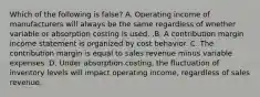 Which of the following is false​? A. Operating income of manufacturers will always be the same regardless of whether variable or absorption costing is used. .B. A contribution margin income statement is organized by cost behavior. C. The contribution margin is equal to sales revenue minus variable expenses. D. Under absorption​ costing, the fluctuation of inventory levels will impact operating​ income, regardless of sales revenue.