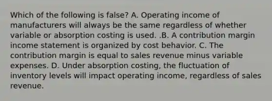 Which of the following is false​? A. Operating income of manufacturers will always be the same regardless of whether variable or absorption costing is used. .B. A contribution margin income statement is organized by cost behavior. C. The contribution margin is equal to sales revenue minus variable expenses. D. Under absorption​ costing, the fluctuation of inventory levels will impact operating​ income, regardless of sales revenue.