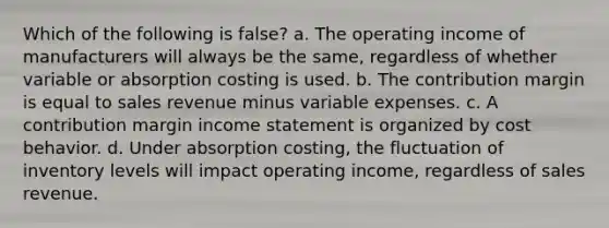 Which of the following is false? a. The operating income of manufacturers will always be the same, regardless of whether variable or absorption costing is used. b. The contribution margin is equal to sales revenue minus variable expenses. c. A contribution margin income statement is organized by cost behavior. d. Under absorption costing, the fluctuation of inventory levels will impact operating income, regardless of sales revenue.