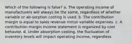 Which of the following is false? a. The operating income of manufacturers will always be the same, regardless of whether variable or ab-sorption costing is used. b. The contribution margin is equal to sales revenue minus variable expenses. c. A contribution margin income statement is organized by cost behavior. d. Under absorption costing, the fluctuation of inventory levels will impact operating income, regardless