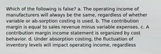 Which of the following is false? a. The operating income of manufacturers will always be the same, regardless of whether variable or ab-sorption costing is used. b. The contribution margin is equal to sales revenue minus variable expenses. c. A contribution margin <a href='https://www.questionai.com/knowledge/kCPMsnOwdm-income-statement' class='anchor-knowledge'>income statement</a> is organized by <a href='https://www.questionai.com/knowledge/kfOPnf7j39-cost-behavior' class='anchor-knowledge'>cost behavior</a>. d. Under absorption costing, the fluctuation of inventory levels will impact operating income, regardless