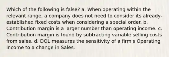 Which of the following is false? a. When operating within the relevant range, a company does not need to consider its already-established fixed costs when considering a special order. b. Contribution margin is a larger number than operating income. c. Contribution margin is found by subtracting variable selling costs from sales. d. DOL measures the sensitivity of a firm's Operating Income to a change in Sales.