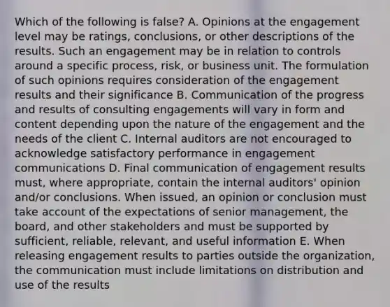 Which of the following is false? A. Opinions at the engagement level may be ratings, conclusions, or other descriptions of the results. Such an engagement may be in relation to controls around a specific process, risk, or business unit. The formulation of such opinions requires consideration of the engagement results and their significance B. Communication of the progress and results of consulting engagements will vary in form and content depending upon the nature of the engagement and the needs of the client C. Internal auditors are not encouraged to acknowledge satisfactory performance in engagement communications D. Final communication of engagement results must, where appropriate, contain the internal auditors' opinion and/or conclusions. When issued, an opinion or conclusion must take account of the expectations of senior management, the board, and other stakeholders and must be supported by sufficient, reliable, relevant, and useful information E. When releasing engagement results to parties outside the organization, the communication must include limitations on distribution and use of the results