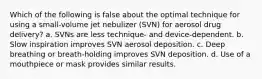 Which of the following is false about the optimal technique for using a small-volume jet nebulizer (SVN) for aerosol drug delivery? a. SVNs are less technique- and device-dependent. b. Slow inspiration improves SVN aerosol deposition. c. Deep breathing or breath-holding improves SVN deposition. d. Use of a mouthpiece or mask provides similar results.