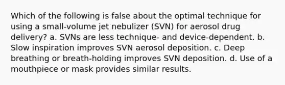 Which of the following is false about the optimal technique for using a small-volume jet nebulizer (SVN) for aerosol drug delivery? a. SVNs are less technique- and device-dependent. b. Slow inspiration improves SVN aerosol deposition. c. Deep breathing or breath-holding improves SVN deposition. d. Use of a mouthpiece or mask provides similar results.