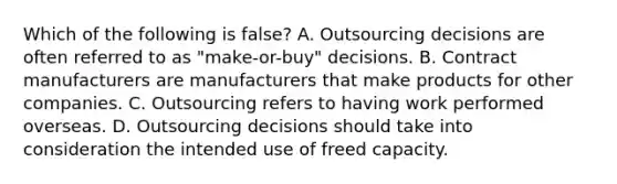 Which of the following is false​? A. Outsourcing decisions are often referred to as​ "make-or-buy" decisions. B. Contract manufacturers are manufacturers that make products for other companies. C. Outsourcing refers to having work performed overseas. D. Outsourcing decisions should take into consideration the intended use of freed capacity.