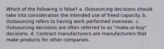 Which of the following is false? a. Outsourcing decisions should take into consideration the intended use of freed capacity. b. Outsourcing refers to having work performed overseas. c. Outsourcing decisions are often referred to as "make-or-buy" decisions. d. Contract manufacturers are manufacturers that make products for other companies.