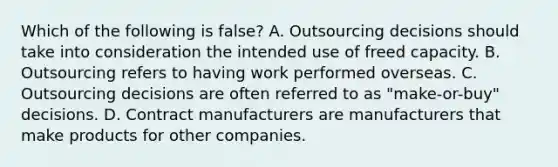 Which of the following is false? A. Outsourcing decisions should take into consideration the intended use of freed capacity. B. Outsourcing refers to having work performed overseas. C. Outsourcing decisions are often referred to as "make-or-buy" decisions. D. Contract manufacturers are manufacturers that make products for other companies.