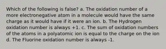 Which of the following is false? a. The oxidation number of a more electronegative atom in a molecule would have the same charge as it would have if it were an ion. b. The Hydrogen oxidation number is always +1. c. The sum of oxidation numbers of the atoms in a polyatomic ion is equal to the charge on the ion d. The Fluorine oxidation number is always -1.