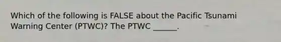 Which of the following is FALSE about the Pacific Tsunami Warning Center (PTWC)? The PTWC ______.