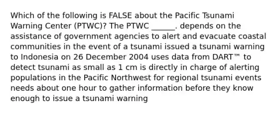 Which of the following is FALSE about the Pacific Tsunami Warning Center (PTWC)? The PTWC ______. depends on the assistance of government agencies to alert and evacuate coastal communities in the event of a tsunami issued a tsunami warning to Indonesia on 26 December 2004 uses data from DART™ to detect tsunami as small as 1 cm is directly in charge of alerting populations in the Pacific Northwest for regional tsunami events needs about one hour to gather information before they know enough to issue a tsunami warning