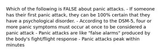 Which of the following is FALSE about panic attacks. - If someone has their first panic attack, they can be 100% certain that they have a psychological disorder. - According to the DSM-5, four or more panic symptoms must occur at once to be considered a panic attack - Panic attacks are like "false alarms" produced by the body's fight/flight response - Panic attacks peak within minutes