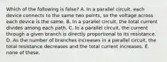 Which of the following is false? A. In a parallel circuit, each device connects to the same two points, so the voltage across each device is the same. B. In a parallel circuit, the total current divides among each path. C. In a parallel circuit, the current through a given branch is directly proportional to its resistance. D. As the number of branches increases in a parallel circuit, the total resistance decreases and the total current increases. E. none of these.