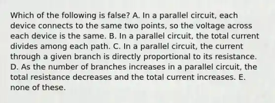 Which of the following is false? A. In a parallel circuit, each device connects to the same two points, so the voltage across each device is the same. B. In a parallel circuit, the total current divides among each path. C. In a parallel circuit, the current through a given branch is directly proportional to its resistance. D. As the number of branches increases in a parallel circuit, the total resistance decreases and the total current increases. E. none of these.