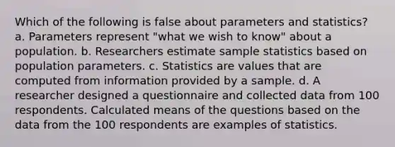 Which of the following is false about parameters and statistics? a. Parameters represent "what we wish to know" about a population. b. Researchers estimate sample statistics based on population parameters. c. Statistics are values that are computed from information provided by a sample. d. A researcher designed a questionnaire and collected data from 100 respondents. Calculated means of the questions based on the data from the 100 respondents are examples of statistics.