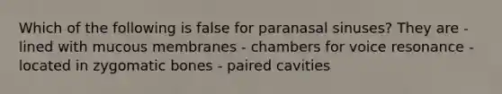 Which of the following is false for paranasal sinuses? They are - lined with mucous membranes - chambers for voice resonance - located in zygomatic bones - paired cavities