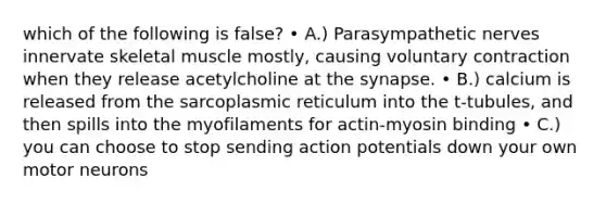 which of the following is false? • A.) Parasympathetic nerves innervate skeletal muscle mostly, causing voluntary contraction when they release acetylcholine at the synapse. • B.) calcium is released from the sarcoplasmic reticulum into the t-tubules, and then spills into the myofilaments for actin-myosin binding • C.) you can choose to stop sending action potentials down your own motor neurons