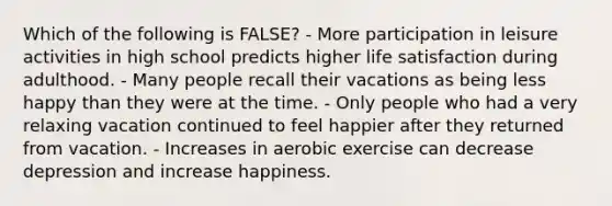 Which of the following is FALSE? - More participation in leisure activities in high school predicts higher life satisfaction during adulthood. - Many people recall their vacations as being less happy than they were at the time. - Only people who had a very relaxing vacation continued to feel happier after they returned from vacation. - Increases in aerobic exercise can decrease depression and increase happiness.