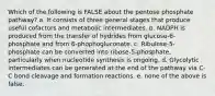 Which of the following is FALSE about the pentose phosphate pathway? a. It consists of three general stages that produce useful cofactors and metabolic intermediates. b. NADPH is produced from the transfer of hydrides from glucose-6-phosphate and from 6-phophogluconate. c. Ribulose-5-phosphate can be converted into ribose-5-phosphate, particularly when nucleotide synthesis is ongoing. d. Glycolytic intermediates can be generated at the end of the pathway via C-C bond cleavage and formation reactions. e. none of the above is false.