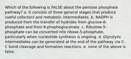 Which of the following is FALSE about the pentose phosphate pathway? a. It consists of three general stages that produce useful cofactors and metabolic intermediates. b. NADPH is produced from the transfer of hydrides from glucose-6-phosphate and from 6-phophogluconate. c. Ribulose-5-phosphate can be converted into ribose-5-phosphate, particularly when nucleotide synthesis is ongoing. d. Glycolytic intermediates can be generated at the end of the pathway via C-C bond cleavage and formation reactions. e. none of the above is false.